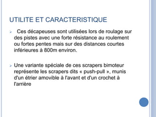 UTILITE ET CARACTERISTIQUE
 Ces décapeuses sont utilisées lors de roulage sur
des pistes avec une forte résistance au roulement
ou fortes pentes mais sur des distances courtes
inférieures à 800m environ.
 Une variante spéciale de ces scrapers bimoteur
représente les scrapers dits « push-pull », munis
d'un étrier amovible à l'avant et d'un crochet à
l'arrière
 