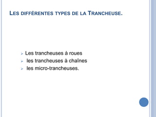 LES DIFFÉRENTES TYPES DE LA TRANCHEUSE.
 Les trancheuses à roues
 les trancheuses à chaînes
 les micro-trancheuses.
 