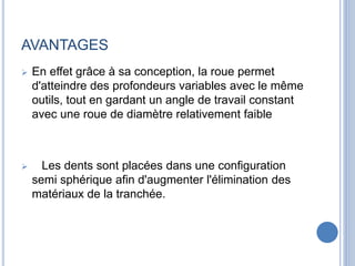 AVANTAGES
 En effet grâce à sa conception, la roue permet
d'atteindre des profondeurs variables avec le même
outils, tout en gardant un angle de travail constant
avec une roue de diamètre relativement faible
 Les dents sont placées dans une configuration
semi sphérique afin d'augmenter l'élimination des
matériaux de la tranchée.
 