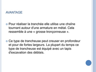 AVANTAGE
 Pour réaliser la tranchée elle utilise une chaîne
tournant autour d'une armature en métal. Cela
ressemble à une « grosse tronçonneuse ».
 Ce type de trancheuse peut creuser en profondeur
et pour de fortes largeurs. La plupart du temps ce
type de trancheuse est équipé avec un tapis
d'excavation des déblais.
 