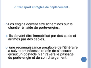  Transport et règles de déplacement.
 Les engins doivent être acheminés sur le
chantier à l’aide de porte-engins.
 Ils doivent être immobilisé par des cales et
arrimés par des câbles.
 une reconnaissance préalable de l’itinéraire
à suivre est nécessaire afin de s’assurer
qu’aucun obstacle n’entravera le passage
du porte-engin et de son chargement.
 