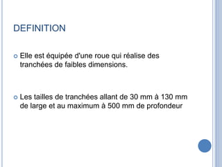 DEFINITION
 Elle est équipée d'une roue qui réalise des
tranchées de faibles dimensions.
 Les tailles de tranchées allant de 30 mm à 130 mm
de large et au maximum à 500 mm de profondeur
 