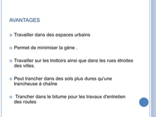 AVANTAGES
 Travailler dans des espaces urbains
 Permet de minimiser la gène .
 Travailler sur les trottoirs ainsi que dans les rues étroites
des villes.
 Peut trancher dans des sols plus dures qu'une
trancheuse à chaîne
 Trancher dans le bitume pour les travaux d'entretien
des routes
 