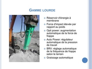 GAMME LOURDE
 Réservoir d'énergie à
membrane
 Force d'impact élevée par
rapport au poids
 Opti power: augmentation
automatique de la force de
frappe
 Auto Power: régulateur
automatique de la pression
de travail
 BRV: réglage automatique
de la fréquence de frappe
selon le terrain
 Graissage automatique
 