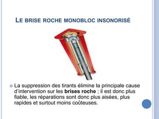 LE BRISE ROCHE MONOBLOC INSONORISÉ
 La suppression des tirants élimine la principale cause
d’intervention sur les brises roche ; il est donc plus
fiable, les réparations sont donc plus aisées, plus
rapides et surtout moins coûteuses.
 