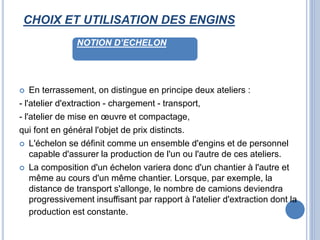 CHOIX ET UTILISATION DES ENGINS
 En terrassement, on distingue en principe deux ateliers :
- l'atelier d'extraction - chargement - transport,
- l'atelier de mise en œuvre et compactage,
qui font en général l'objet de prix distincts.
 L'échelon se définit comme un ensemble d'engins et de personnel
capable d'assurer la production de l'un ou l'autre de ces ateliers.
 La composition d'un échelon variera donc d'un chantier à l'autre et
même au cours d'un même chantier. Lorsque, par exemple, la
distance de transport s'allonge, le nombre de camions deviendra
progressivement insuffisant par rapport à l'atelier d'extraction dont la
production est constante.
NOTION D’ECHELON
 