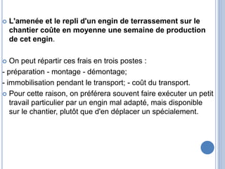  L'amenée et le repli d'un engin de terrassement sur le
chantier coûte en moyenne une semaine de production
de cet engin.
 On peut répartir ces frais en trois postes :
- préparation - montage - démontage;
- immobilisation pendant le transport; - coût du transport.
 Pour cette raison, on préférera souvent faire exécuter un petit
travail particulier par un engin mal adapté, mais disponible
sur le chantier, plutôt que d'en déplacer un spécialement.
 