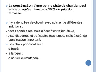  La construction d'une bonne piste de chantier peut
entrer jusqu'au niveau de 30 % du prix du m3
terrassé.
 Il y a donc lieu de choisir avec soin entre différentes
solutions :
- pistes sommaires mais à coût d'entretien élevé,
- piste élaborées et traficables tout temps, mais à coût de
construction important.
 Les choix porteront sur :
- le tracé;
- la largeur ;
- la nature du matériau.
 