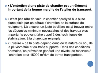   L'entretien d'une piste de chantier est un élément
important de la bonne marche de l'atelier de transport.
 Il n'est pas rare de voir un chantier paralysé à la suite
d'une pluie par un défaut d'entretien de la surface de
roulement. Là encore, un juste équilibre est à trouver entre
les dépenses minimum nécessaires et des travaux plus
importants pouvant faire appel à des techniques de
stabilisation, à la chaux par exemple.
 « L'usure » de la piste dépend donc de la nature du sol, de
la pluviométrie et du trafic supporté. Dans des conditions
normales, on prévoir en général une niveleuse réservée à
l'entretien pour 15000 m3/km de terres transportées.
 