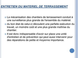 ENTRETIEN DU MATERIEL DE TERRASSEMENT
 La mécanisation des chantiers de terrassement conduit à
une surveillance plus grande de l'ensemble du matériel.
 du bon état de celui-ci découlent une parfaite exécution du
travail, un moindre coût et une plus grande maîtrise du
chantier.
 Il est donc indispensable d'avoir sur place une unité
d'entretien et de prévention qui peut aussi intervenir pour
des réparations de petite et moyenne importance.
 