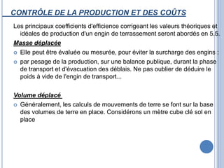 CONTRÔLE DE LA PRODUCTION ET DES COÛTS
Les principaux coefficients d'efficience corrigeant les valeurs théoriques et
idéales de production d'un engin de terrassement seront abordés en 5.5.
Masse déplacée
 Elle peut être évaluée ou mesurée, pour éviter la surcharge des engins :
 par pesage de la production, sur une balance publique, durant la phase
de transport et d'évacuation des déblais. Ne pas oublier de déduire le
poids à vide de l'engin de transport...
Volume déplacé
 Généralement, les calculs de mouvements de terre se font sur la base
des volumes de terre en place. Considérons un mètre cube clé sol en
place
 