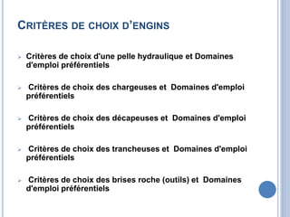 CRITÈRES DE CHOIX D’ENGINS
 Critères de choix d'une pelle hydraulique et Domaines
d'emploi préférentiels
 Critères de choix des chargeuses et Domaines d'emploi
préférentiels
 Critères de choix des décapeuses et Domaines d'emploi
préférentiels
 Critères de choix des trancheuses et Domaines d'emploi
préférentiels
 Critères de choix des brises roche (outils) et Domaines
d'emploi préférentiels
 