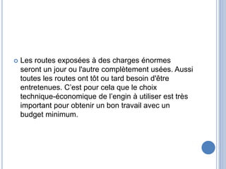  Les routes exposées à des charges énormes
seront un jour ou l'autre complètement usées. Aussi
toutes les routes ont tôt ou tard besoin d'être
entretenues. C’est pour cela que le choix
technique-économique de l’engin à utiliser est très
important pour obtenir un bon travail avec un
budget minimum.
 