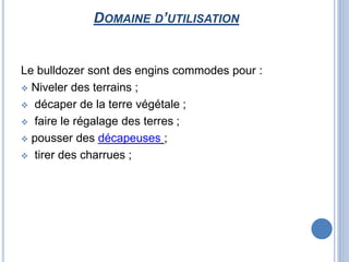 DOMAINE D’UTILISATION
Le bulldozer sont des engins commodes pour :
 Niveler des terrains ;
 décaper de la terre végétale ;
 faire le régalage des terres ;
 pousser des décapeuses ;
 tirer des charrues ;
 