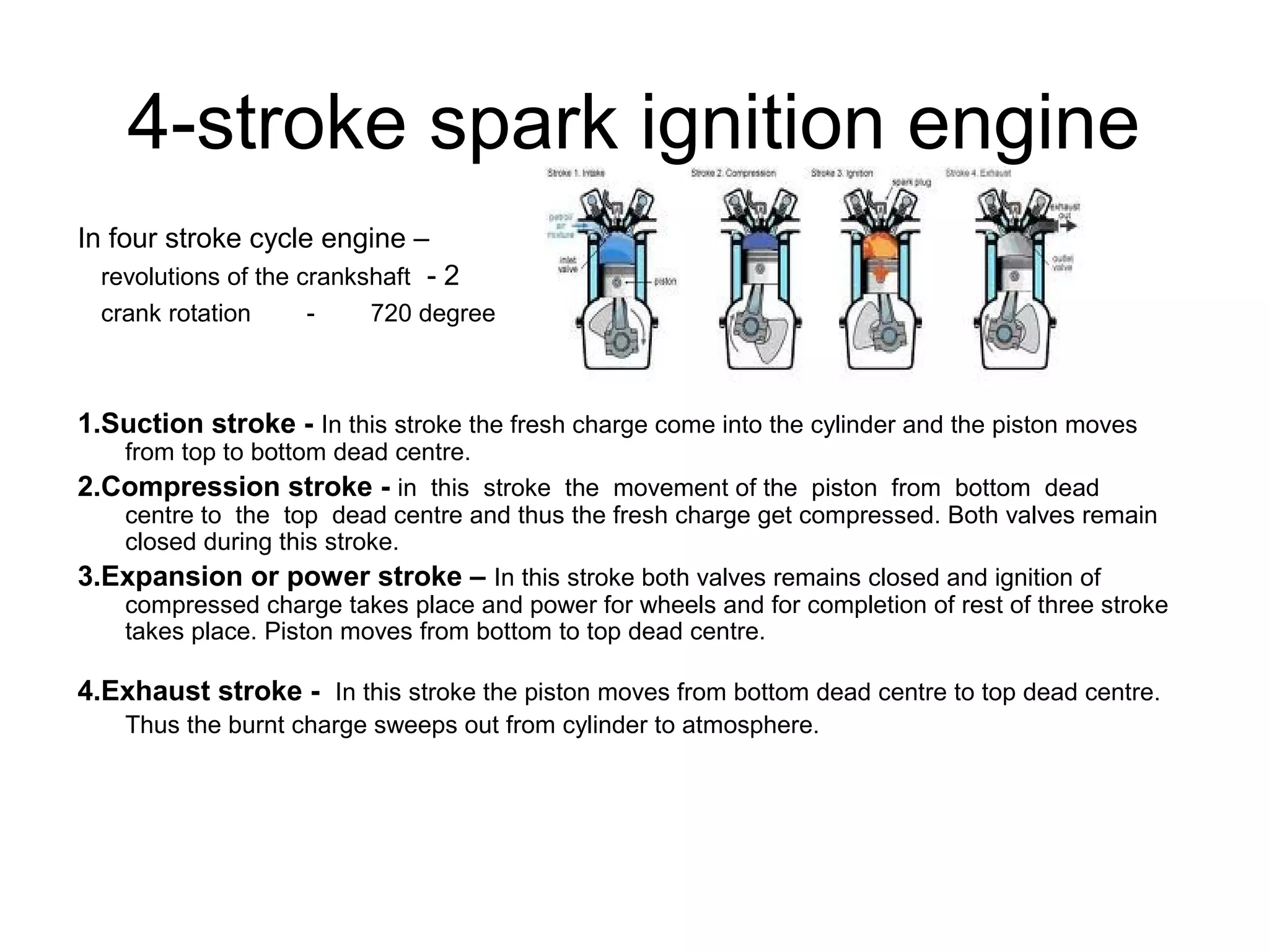 4-stroke spark ignition engine
In four stroke cycle engine –
revolutions of the crankshaft - 2
crank rotation - 720 degree
1.Suction stroke - In this stroke the fresh charge come into the cylinder and the piston moves
from top to bottom dead centre.
2.Compression stroke - in this stroke the movement of the piston from bottom dead
centre to the top dead centre and thus the fresh charge get compressed. Both valves remain
closed during this stroke.
3.Expansion or power stroke – In this stroke both valves remains closed and ignition of
compressed charge takes place and power for wheels and for completion of rest of three stroke
takes place. Piston moves from bottom to top dead centre.
4.Exhaust stroke - In this stroke the piston moves from bottom dead centre to top dead centre.
Thus the burnt charge sweeps out from cylinder to atmosphere.
 