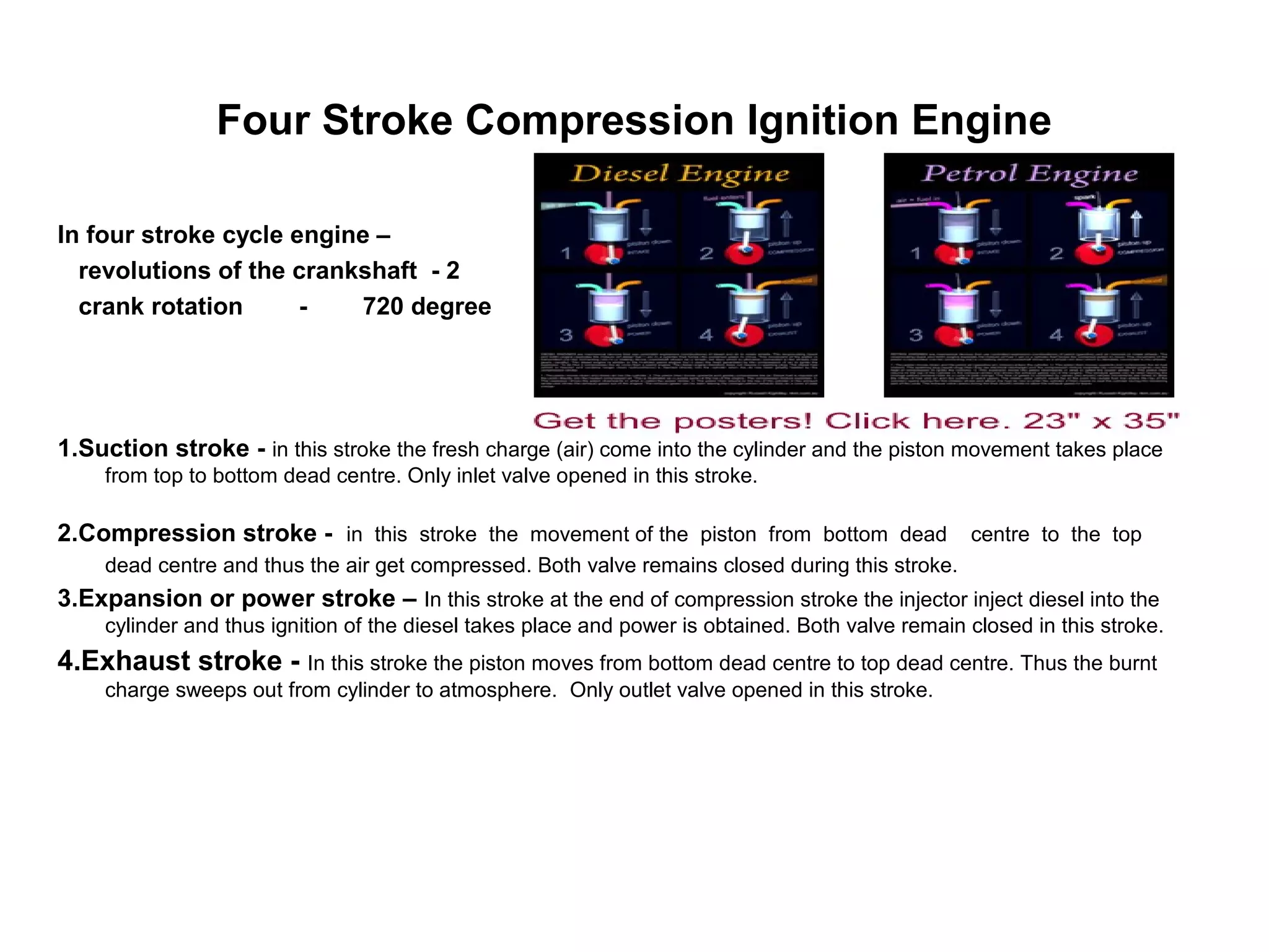 Four Stroke Compression Ignition Engine
In four stroke cycle engine –
revolutions of the crankshaft - 2
crank rotation - 720 degree
1.Suction stroke - in this stroke the fresh charge (air) come into the cylinder and the piston movement takes place
from top to bottom dead centre. Only inlet valve opened in this stroke.
2.Compression stroke - in this stroke the movement of the piston from bottom dead centre to the top
dead centre and thus the air get compressed. Both valve remains closed during this stroke.
3.Expansion or power stroke – In this stroke at the end of compression stroke the injector inject diesel into the
cylinder and thus ignition of the diesel takes place and power is obtained. Both valve remain closed in this stroke.
4.Exhaust stroke - In this stroke the piston moves from bottom dead centre to top dead centre. Thus the burnt
charge sweeps out from cylinder to atmosphere. Only outlet valve opened in this stroke.
 