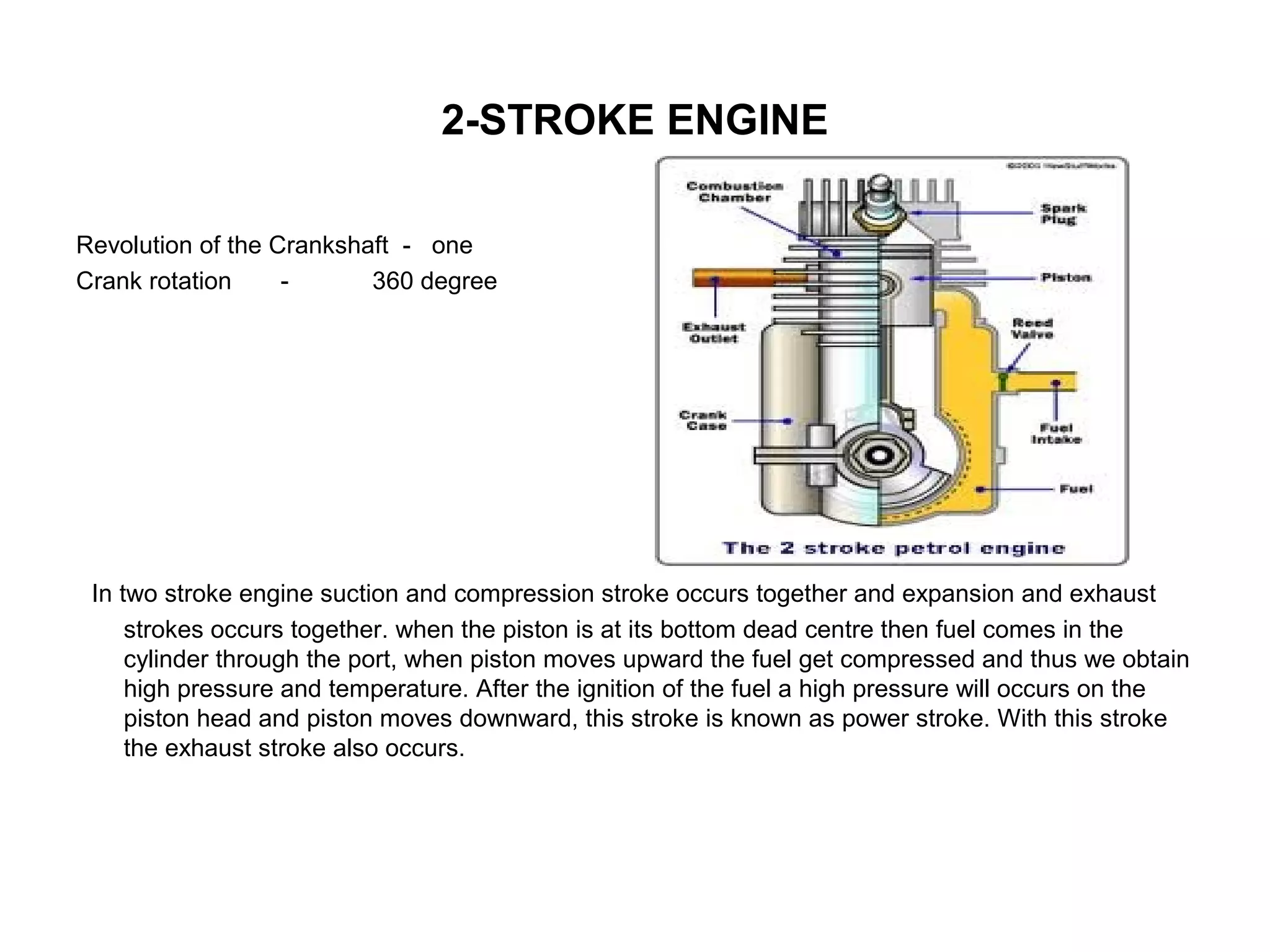 2-STROKE ENGINE
Revolution of the Crankshaft - one
Crank rotation - 360 degree
In two stroke engine suction and compression stroke occurs together and expansion and exhaust
strokes occurs together. when the piston is at its bottom dead centre then fuel comes in the
cylinder through the port, when piston moves upward the fuel get compressed and thus we obtain
high pressure and temperature. After the ignition of the fuel a high pressure will occurs on the
piston head and piston moves downward, this stroke is known as power stroke. With this stroke
the exhaust stroke also occurs.
 