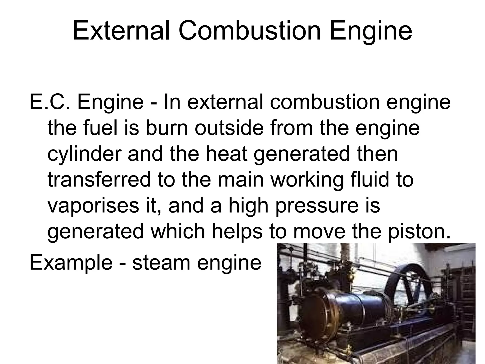 External Combustion Engine
E.C. Engine - In external combustion engine
the fuel is burn outside from the engine
cylinder and the heat generated then
transferred to the main working fluid to
vaporises it, and a high pressure is
generated which helps to move the piston.
Example - steam engine
 