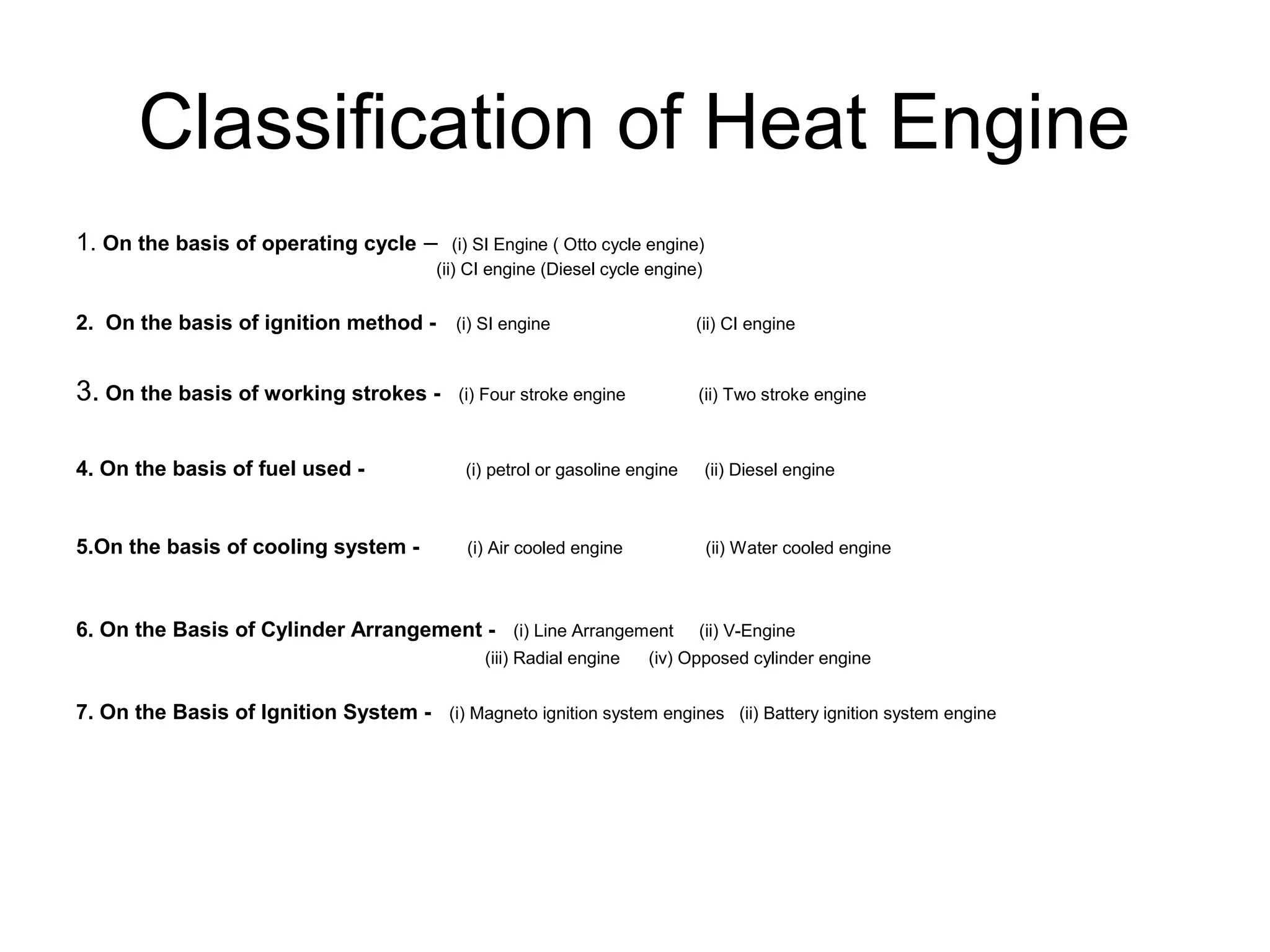 Classification of Heat Engine
1. On the basis of operating cycle – (i) SI Engine ( Otto cycle engine)
(ii) CI engine (Diesel cycle engine)
2. On the basis of ignition method - (i) SI engine (ii) CI engine
3. On the basis of working strokes - (i) Four stroke engine (ii) Two stroke engine
4. On the basis of fuel used - (i) petrol or gasoline engine (ii) Diesel engine
5.On the basis of cooling system - (i) Air cooled engine (ii) Water cooled engine
6. On the Basis of Cylinder Arrangement - (i) Line Arrangement (ii) V-Engine
(iii) Radial engine (iv) Opposed cylinder engine
7. On the Basis of Ignition System - (i) Magneto ignition system engines (ii) Battery ignition system engine
 