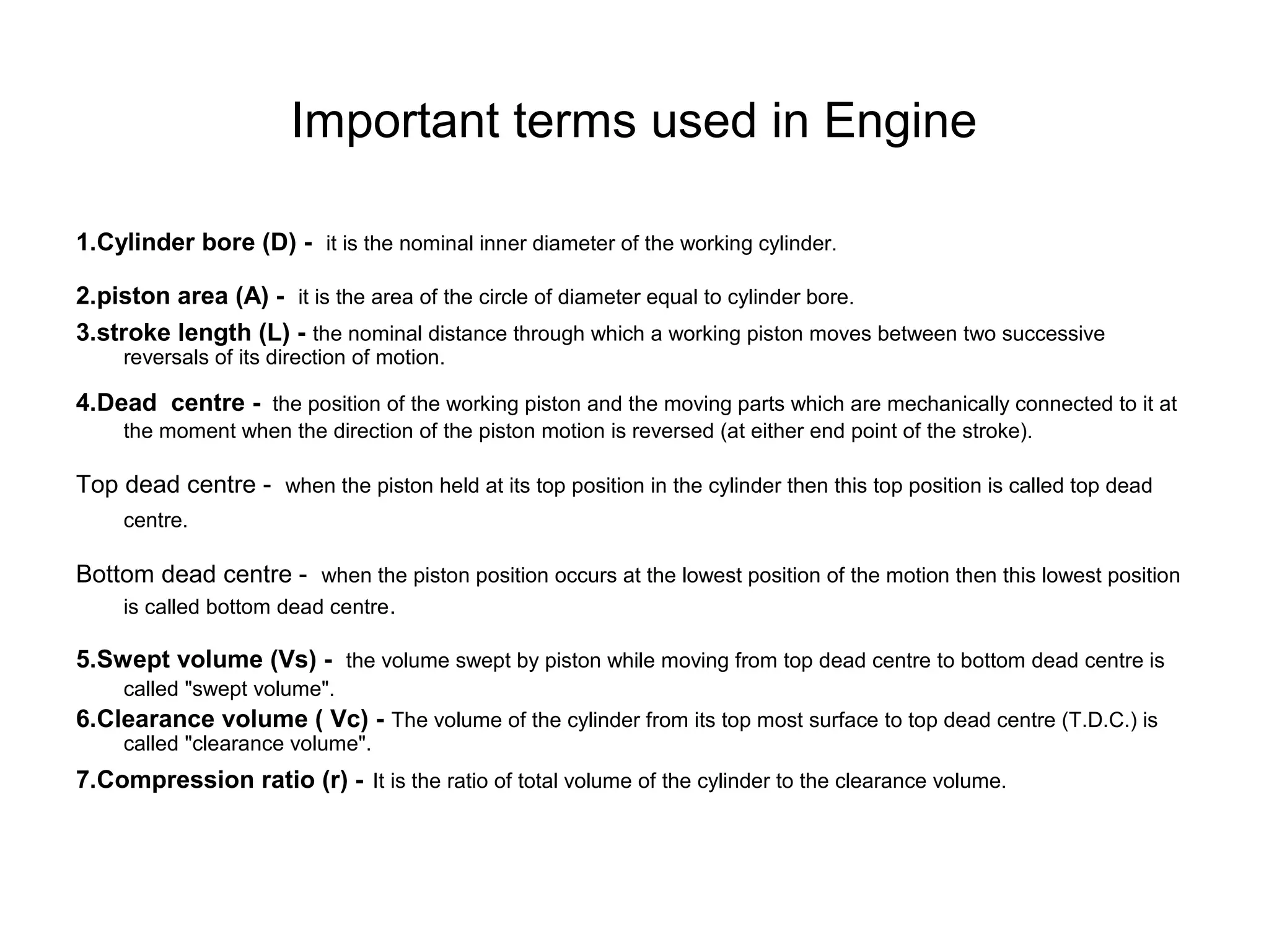 Important terms used in Engine
1.Cylinder bore (D) - it is the nominal inner diameter of the working cylinder.
2.piston area (A) - it is the area of the circle of diameter equal to cylinder bore.
3.stroke length (L) - the nominal distance through which a working piston moves between two successive
reversals of its direction of motion.
4.Dead centre - the position of the working piston and the moving parts which are mechanically connected to it at
the moment when the direction of the piston motion is reversed (at either end point of the stroke).
Top dead centre - when the piston held at its top position in the cylinder then this top position is called top dead
centre.
Bottom dead centre - when the piston position occurs at the lowest position of the motion then this lowest position
is called bottom dead centre.
5.Swept volume (Vs) - the volume swept by piston while moving from top dead centre to bottom dead centre is
called "swept volume".
6.Clearance volume ( Vc) - The volume of the cylinder from its top most surface to top dead centre (T.D.C.) is
called "clearance volume".
7.Compression ratio (r) - It is the ratio of total volume of the cylinder to the clearance volume.
 