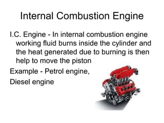 Internal Combustion Engine
I.C. Engine - In internal combustion engine
working fluid burns inside the cylinder and
the heat generated due to burning is then
help to move the piston
Example - Petrol engine,
Diesel engine
 