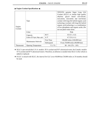 ENGINE - 1NZ-FE ENGINE EG-13
" Engine Coolant Specifications A
Engine
Coolant
Type
TOYOTA genuine Super Long Life
Coolant (SLLC) or similar high quality
ethylene glycol based non-silicate,
non-amine, non-nitrite and non-borate
coolant with long-life hybrid organic acid
technology (coolant with long-life hybrid
organic acid technology is a combination
of low phosphates and organic acids.) Do
not use plain water alone.
Color Pink
Capacity M/T 4.8 (5.1, 4.2)Capacity
Liters (US qts, Imp. qts) A/T 4.7 (5.0, 4.1)
Maintenance Intervals
First Time 100,000 miles (160,000 km)
Maintenance Intervals
Subsequent Every 50,000 miles (80,000 km)
Thermostat Opening Temperature _C (_F) 80 - 84 (176 - 183)
D SLLC is pre-mixed (the U.S.A. models: 50 % coolant and 50 % deionized water, the Canada. models:
55 % coolant and 45 % deionized water). Therefore, no dilution is needed when SLLC in the vehicle is
added or replaced.
D If LLC is mixed with SLLC, the interval for LLC (ever 40,000 km/24,000 miles or 24 months) should
be used.
 