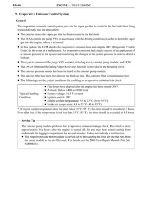 ENGINE - 1NZ-FE ENGINE
Service Tip
The canister pump module performs fuel evaporative emission leakage check. This check is done
approximately five hours after the engine is turned off. So you may hear sound coming from
underneath the luggage compartment for several minutes. It does not indicate a malfunction.
D The pinpoint pressure test procedure is carried out by pressurizing the fresh air line that runs from
the pump module to the air filler neck. For details, see the 2006 Yaris Repair Manual (Pub. No.
RM00R0U).
EG-46
9. Evaporative Emission Control System
General
The evaporative emission control system prevents the vapor gas that is created in the fuel tank from being
released directly into the atmosphere.
D The canister stores the vapor gas that has been created in the fuel tank.
D The ECM controls the purge VSV in accordance with the driving conditions in order to direct the vapor
gas into the engine, where it is burned.
D In this system, the ECM checks the evaporative emission leak and outputs DTC (Diagnostic Trouble
Codes) in the event of a malfunction. An evaporative emission leak check consists of an application of
a vacuum pressure to the system and monitoring the changes in the system pressure in order to detect a
leakage.
D This system consists of the purge VSV, canister, refueling valve, canister pump module, and ECM.
D The ORVR (Onboard Refueling Vapor Recovery) function is provided in the refueling valve.
D The canister pressure sensor has been included to the canister pump module.
D The canister filter has been provided on the fresh air line. This canister filter is maintenance-free.
D The followings are the typical conditions for enabling an evaporative emission leak check:
Typical Enabling
Condition
D Five hours have elapsed after the engine has been turned OFF*.
D Altitude: Below 2400 m (8000 feet)
D Battery voltage: 10.5 V or more
D Ignition switch: OFF
D Engine coolant temperature: 4.4 to 35_C (40 to 95_F)
D Intake air temperature: 4.4 to 35_C (40 to 95_F)
*: If engine coolant temperature does not drop below 35_C (95_F), this time should be extended to 7 hours.
Even after that, if the temperature is not less than 35_C (95_F), the time should be extended to 9.5 hours.
 