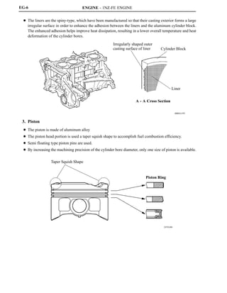 ENGINE - 1NZ-FE ENGINE
00REG19Y
A
A
Irregularly shaped outer
casting surface of liner Cylinder Block
Liner
A - A Cross Section
247EG06
Taper Squish Shape
Piston Ring
EG-6
D The liners are the spiny-type, which have been manufactured so that their casting exterior forms a large
irregular surface in order to enhance the adhesion between the liners and the aluminum cylinder block.
The enhanced adhesion helps improve heat dissipation, resulting in a lower overall temperature and heat
deformation of the cylinder bores.
3. Piston
D The piston is made of aluminum alloy
D The piston head portion is used a taper squish shape to accomplish fuel combustion efficiency.
D Semi floating type piston pins are used.
D By increasing the machining precision of the cylinder bore diameter, only one size of piston is available.
 