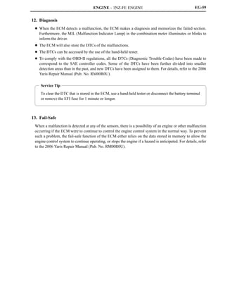 ENGINE - 1NZ-FE ENGINE
Service Tip
To clear the DTC that is stored in the ECM, use a hand-held tester or disconnect the battery terminal
or remove the EFI fuse for 1 minute or longer.
EG-59
12. Diagnosis
D When the ECM detects a malfunction, the ECM makes a diagnosis and memorizes the failed section.
Furthermore, the MIL (Malfunction Indicator Lamp) in the combination meter illuminates or blinks to
inform the driver.
D The ECM will also store the DTCs of the malfunctions.
D The DTCs can be accessed by the use of the hand-held tester.
D To comply with the OBD-II regulations, all the DTCs (Diagnostic Trouble Codes) have been made to
correspond to the SAE controller codes. Some of the DTCs have been further divided into smaller
detection areas than in the past, and new DTCs have been assigned to them. For details, refer to the 2006
Yaris Repair Manual (Pub. No. RM00R0U).
13. Fail-Safe
When a malfunction is detected at any of the sensors, there is a possibility of an engine or other malfunction
occurring if the ECM were to continue to control the engine control system in the normal way. To prevent
such a problem, the fail-safe function of the ECM either relies on the data stored in memory to allow the
engine control system to continue operating, or stops the engine if a hazard is anticipated. For details, refer
to the 2006 Yaris Repair Manual (Pub. No. RM00R0U).
 