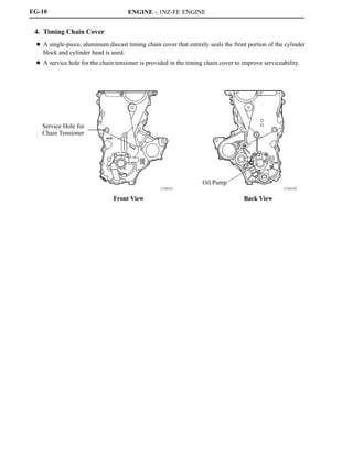 ENGINE - 1NZ-FE ENGINE
171EG32171EG31
Service Hole for
Chain Tensioner
Front View
Oil Pump
Back View
EG-10
4. Timing Chain Cover
D A single-piece, aluminum diecast timing chain cover that entirely seals the front portion of the cylinder
block and cylinder head is used.
D A service hole for the chain tensioner is provided in the timing chain cover to improve serviceability.
 