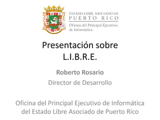 Roberto Rosario
Director de Desarrollo
Oficina del Principal Ejecutivo de Informática
del Estado Libre Asociado de Puerto Rico
Presentación sobre
L.I.B.R.E.
 