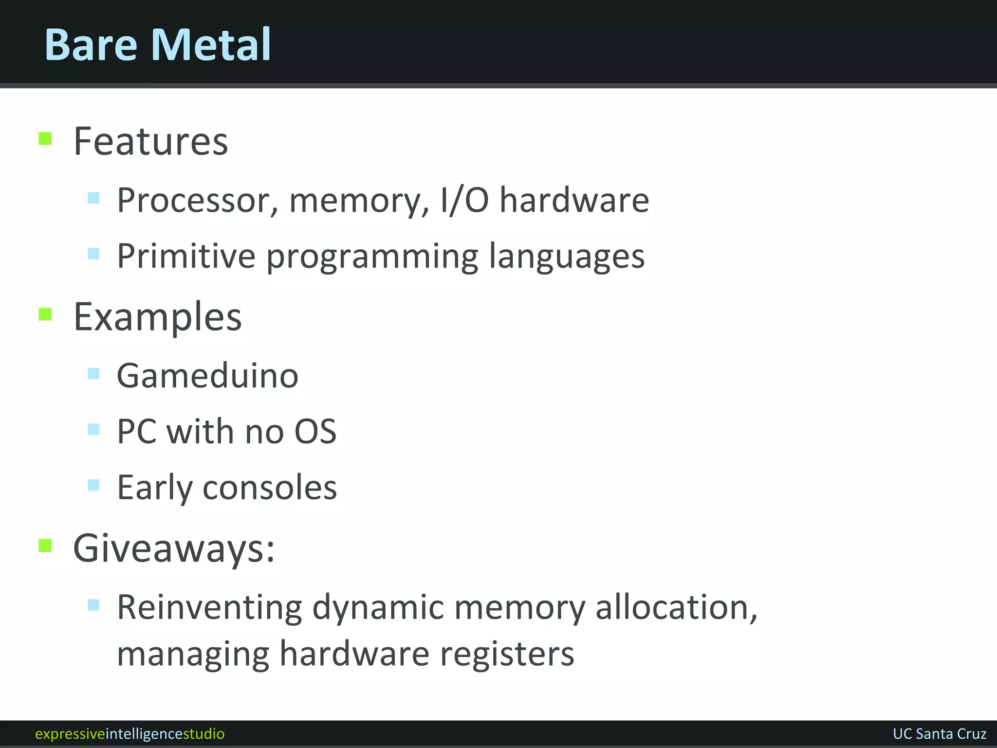 Bare Metal
 Features
        Processor, memory, I/O hardware
        Primitive programming languages
 Examples
        Gameduino
        PC with no OS
        Early consoles
 Giveaways:
        Reinventing dynamic memory allocation,
         managing hardware registers
expressiveintelligencestudio                      UC Santa Cruz
 