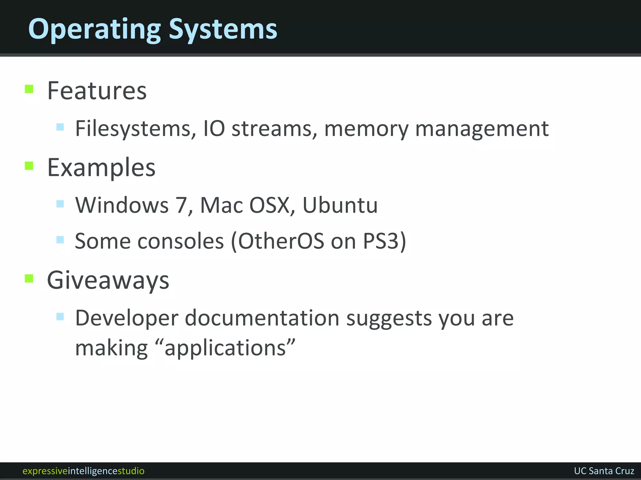 Operating Systems
 Features
        Filesystems, IO streams, memory management
 Examples
        Windows 7, Mac OSX, Ubuntu
        Some consoles (OtherOS on PS3)
 Giveaways
        Developer documentation suggests you are
         making “applications”



expressiveintelligencestudio                          UC Santa Cruz
 