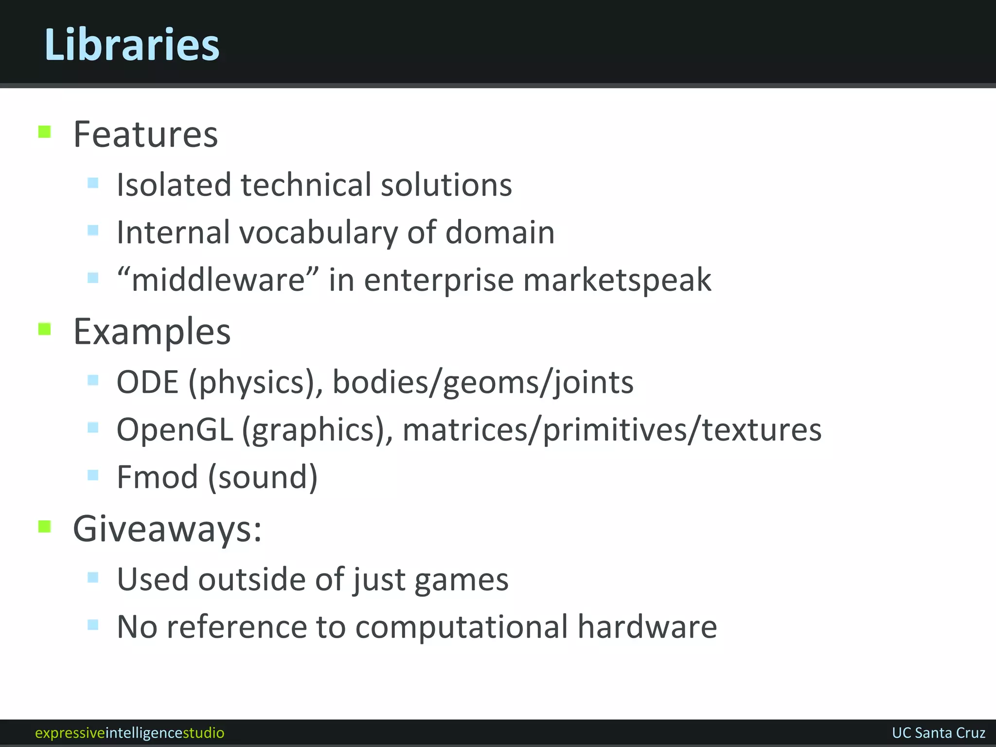 Libraries
 Features
        Isolated technical solutions
        Internal vocabulary of domain
        “middleware” in enterprise marketspeak
 Examples
        ODE (physics), bodies/geoms/joints
        OpenGL (graphics), matrices/primitives/textures
        Fmod (sound)
 Giveaways:
        Used outside of just games
        No reference to computational hardware

expressiveintelligencestudio                               UC Santa Cruz
 