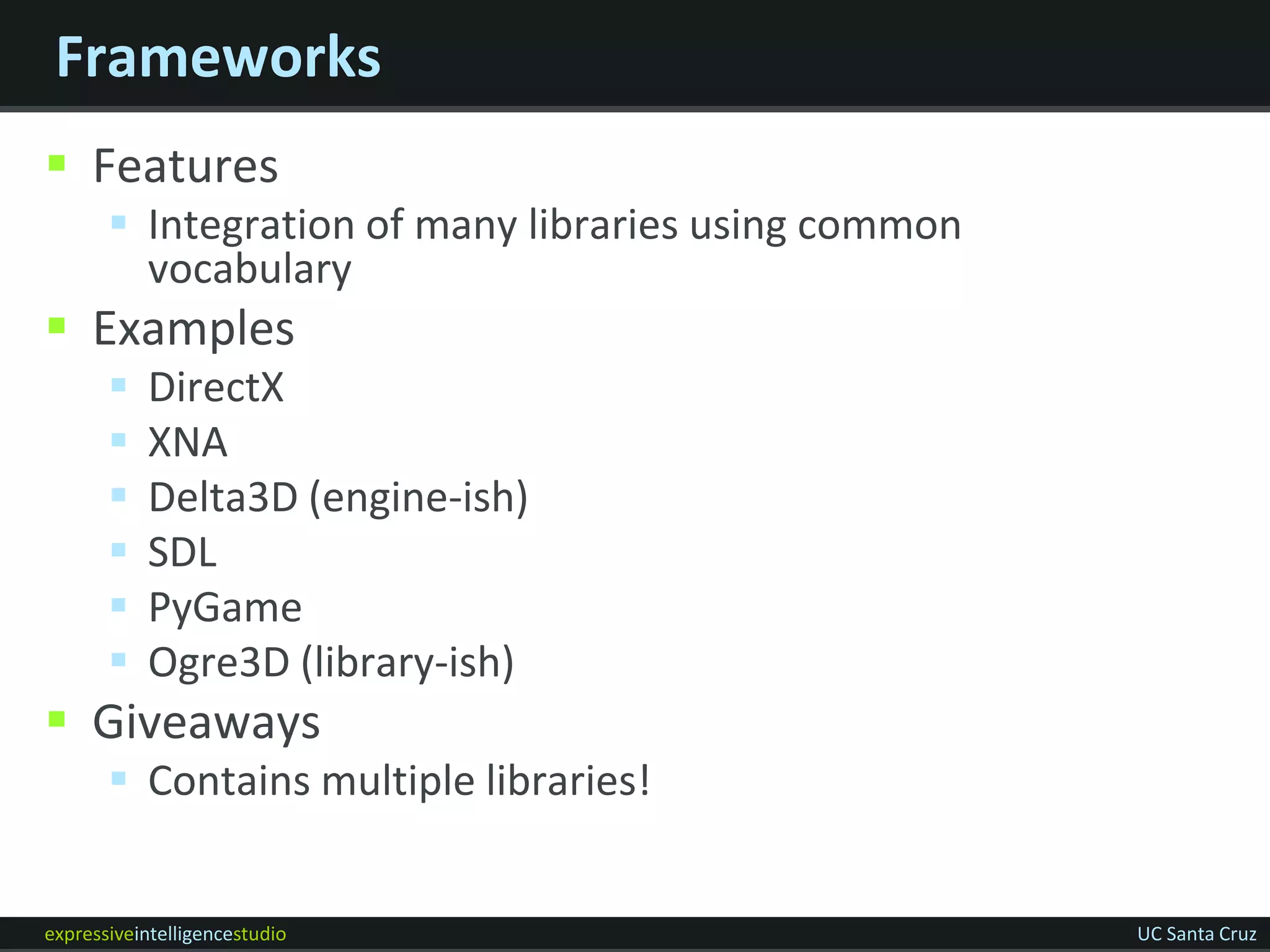 Frameworks
 Features
        Integration of many libraries using common
         vocabulary
 Examples
          DirectX
          XNA
          Delta3D (engine-ish)
          SDL
          PyGame
          Ogre3D (library-ish)
 Giveaways
        Contains multiple libraries!


expressiveintelligencestudio                          UC Santa Cruz
 