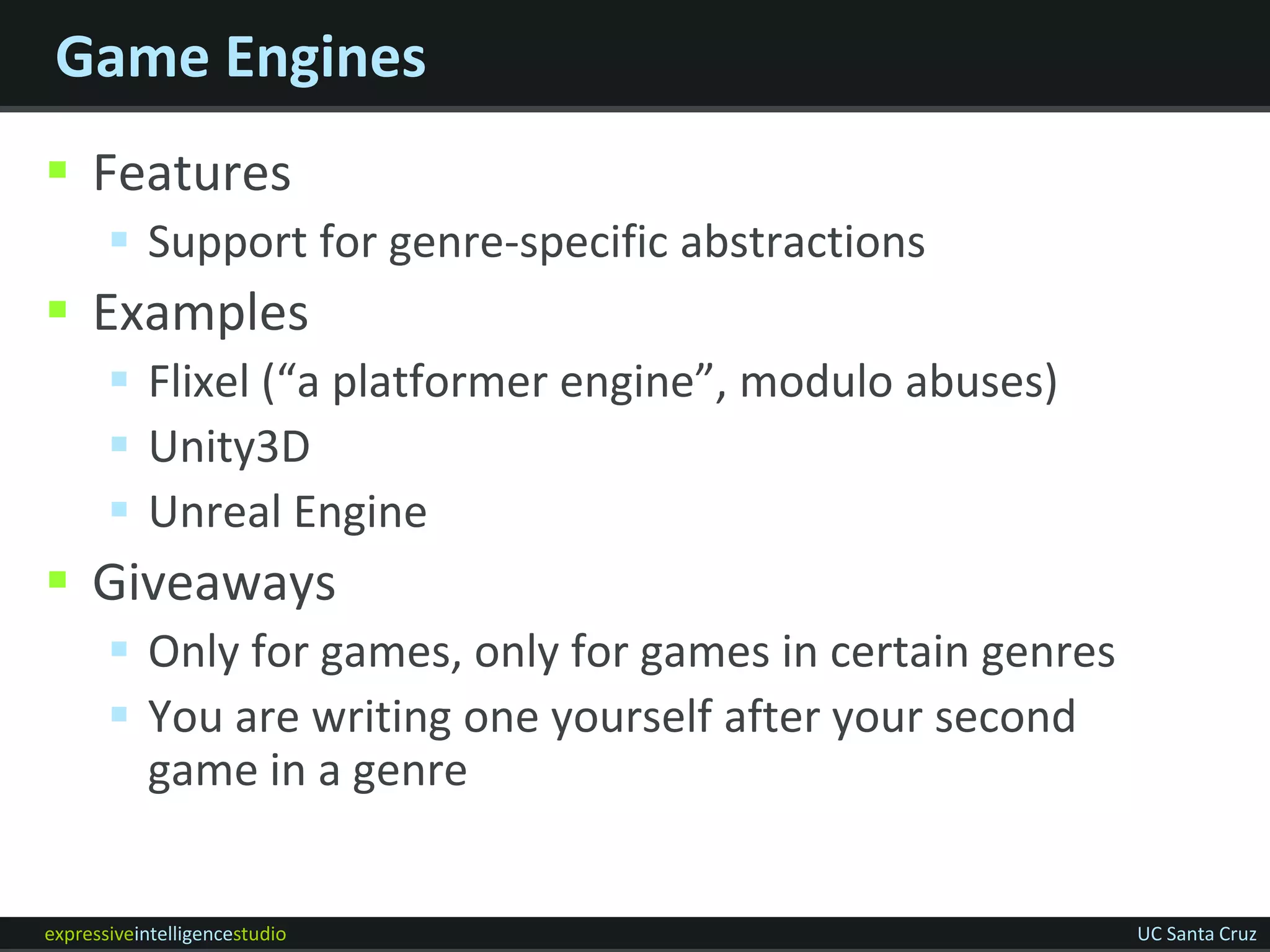 Game Engines
 Features
        Support for genre-specific abstractions
 Examples
        Flixel (“a platformer engine”, modulo abuses)
        Unity3D
        Unreal Engine
 Giveaways
        Only for games, only for games in certain genres
        You are writing one yourself after your second
         game in a genre


expressiveintelligencestudio                                UC Santa Cruz
 