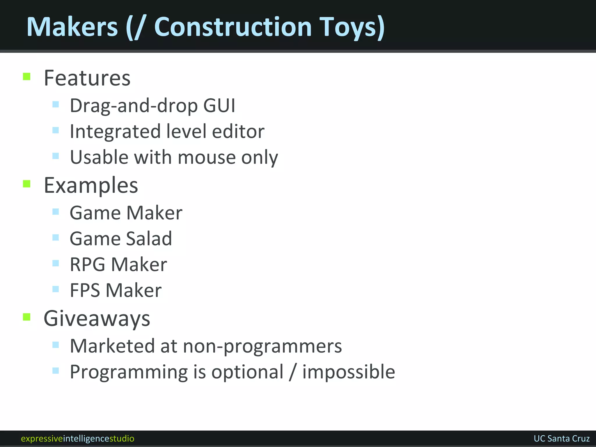 Makers (/ Construction Toys)
 Features
        Drag-and-drop GUI
        Integrated level editor
        Usable with mouse only
 Examples
          Game Maker
          Game Salad
          RPG Maker
          FPS Maker
 Giveaways
        Marketed at non-programmers
        Programming is optional / impossible

expressiveintelligencestudio                    UC Santa Cruz
 