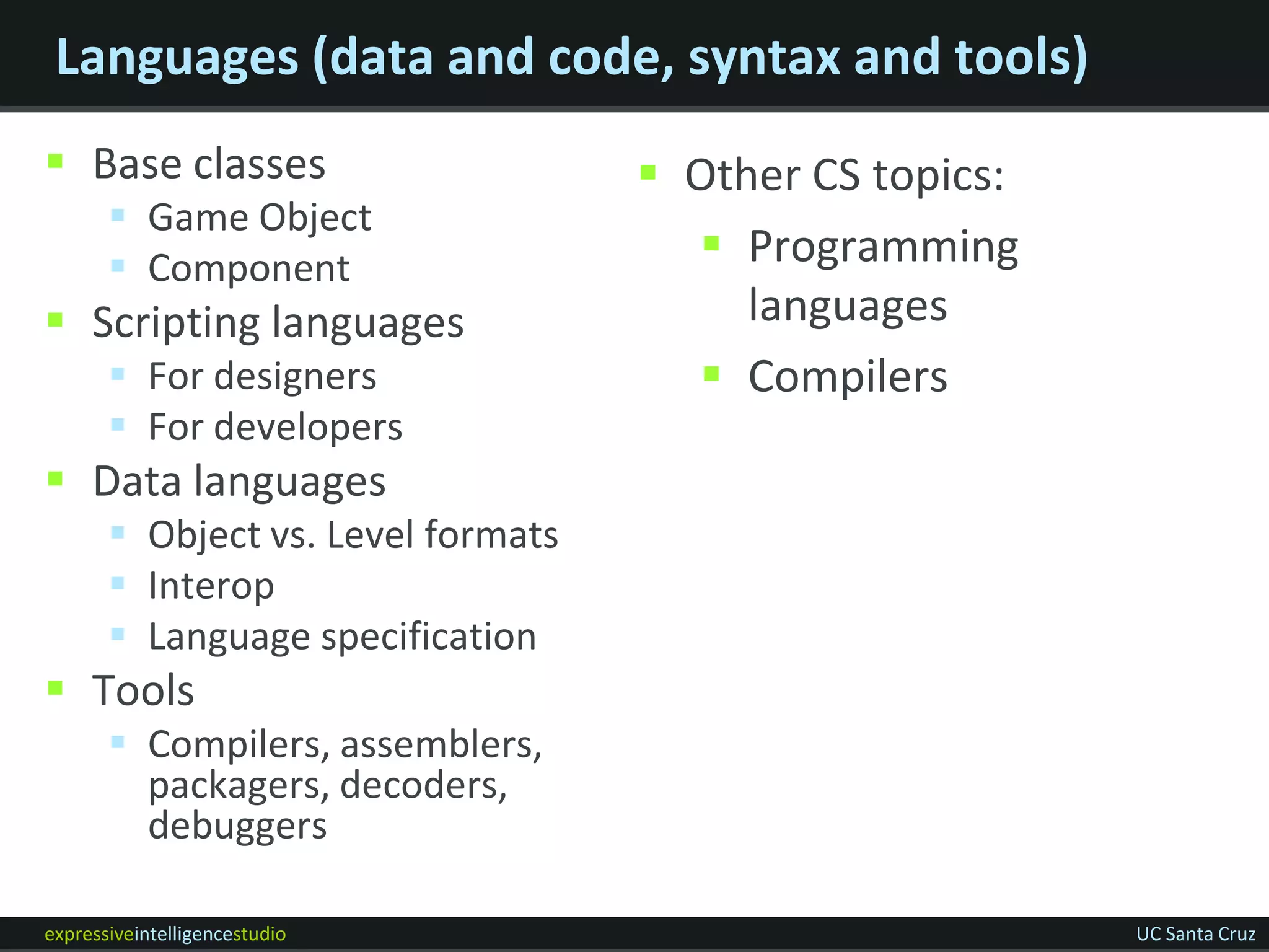 Languages (data and code, syntax and tools)
 Base classes                       Other CS topics:
        Game Object
        Component                     Programming
 Scripting languages                    languages
        For designers                 Compilers
        For developers
 Data languages
        Object vs. Level formats
        Interop
        Language specification
 Tools
        Compilers, assemblers,
         packagers, decoders,
         debuggers

expressiveintelligencestudio                             UC Santa Cruz
 