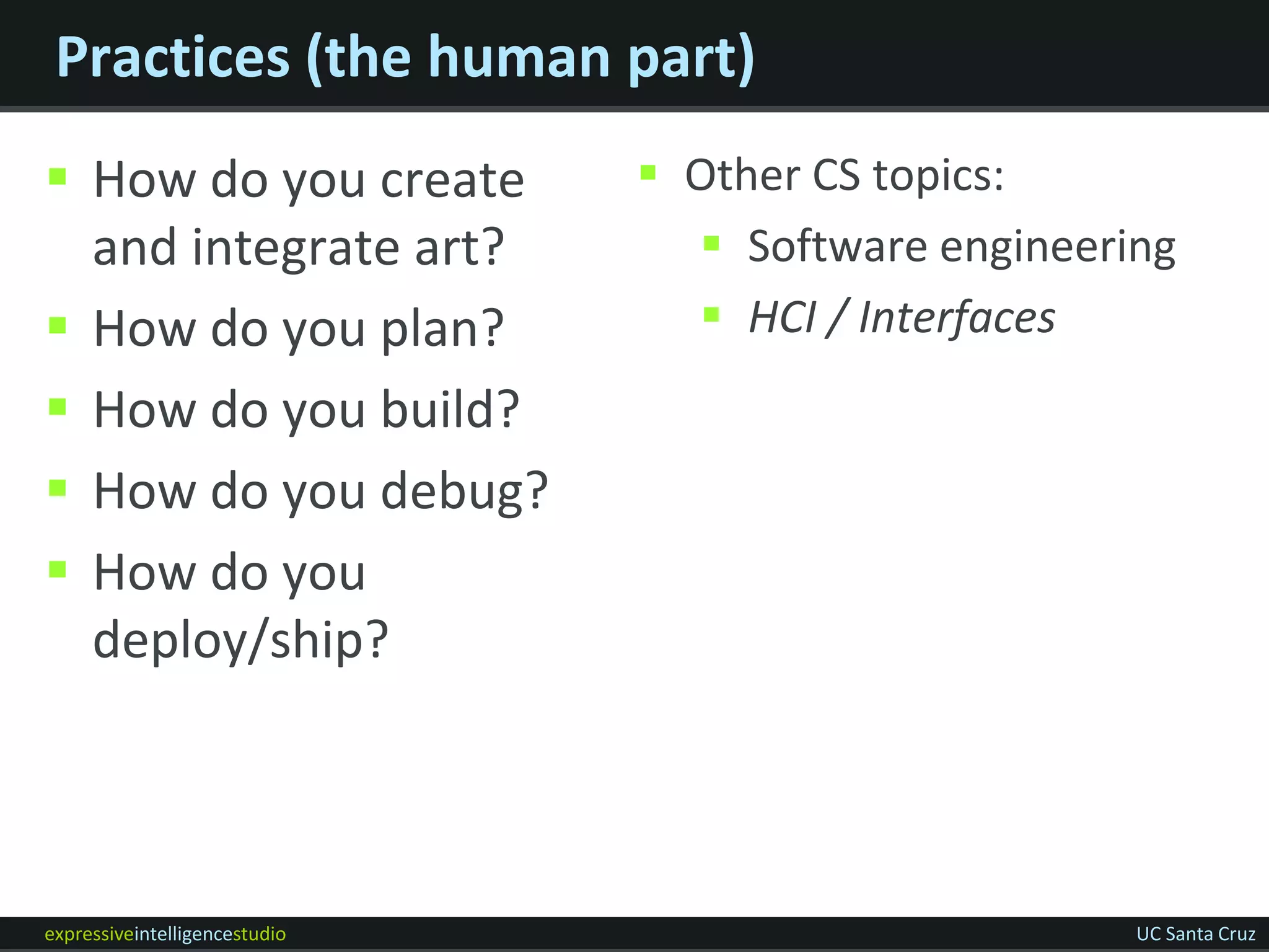 Practices (the human part)
 How do you create             Other CS topics:
  and integrate art?              Software engineering
 How do you plan?                HCI / Interfaces
 How do you build?
 How do you debug?
 How do you
  deploy/ship?




expressiveintelligencestudio                         UC Santa Cruz
 