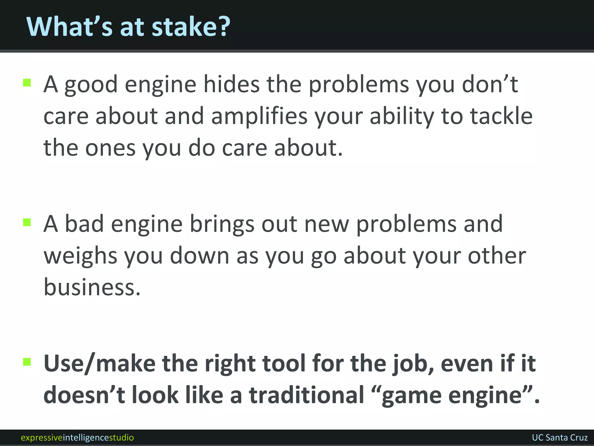 What’s at stake?
 A good engine hides the problems you don’t
  care about and amplifies your ability to tackle
  the ones you do care about.

 A bad engine brings out new problems and
  weighs you down as you go about your other
  business.

 Use/make the right tool for the job, even if it
  doesn’t look like a traditional “game engine”.
expressiveintelligencestudio                    UC Santa Cruz
 