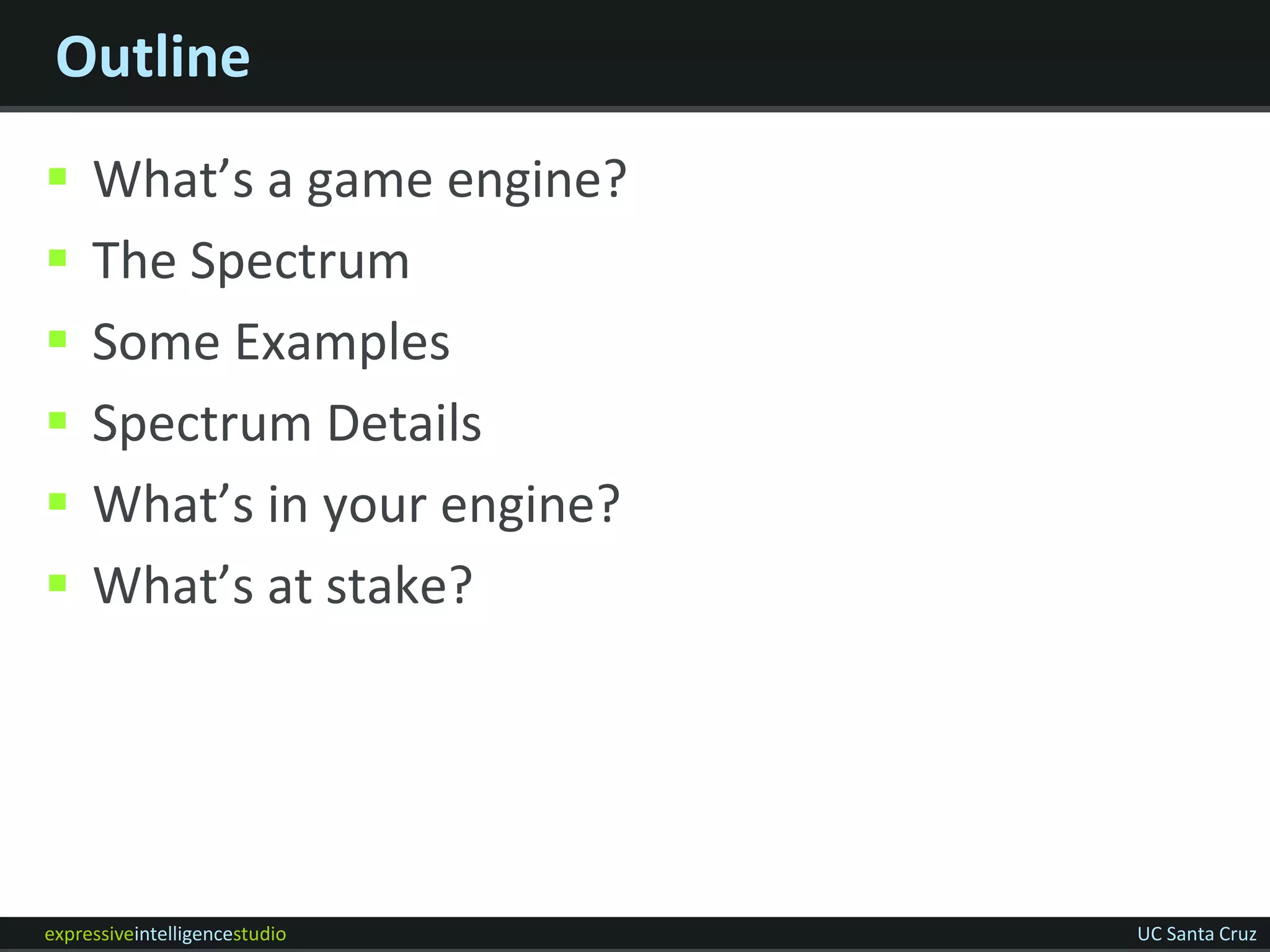 Outline
    What’s a game engine?
    The Spectrum
    Some Examples
    Spectrum Details
    What’s in your engine?
    What’s at stake?




expressiveintelligencestudio   UC Santa Cruz
 