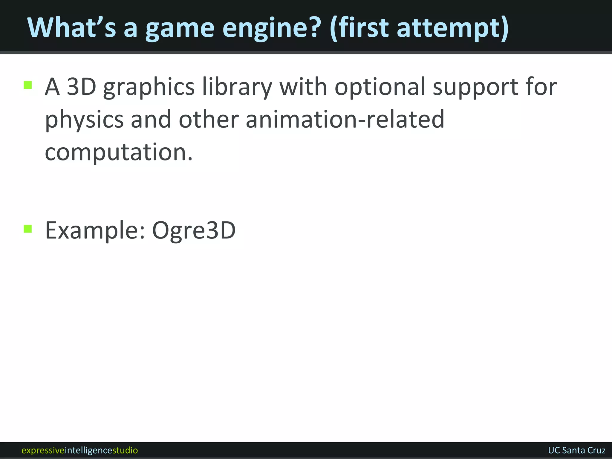 What’s a game engine? (first attempt)
 A 3D graphics library with optional support for
  physics and other animation-related
  computation.

 Example: Ogre3D




expressiveintelligencestudio                    UC Santa Cruz
 