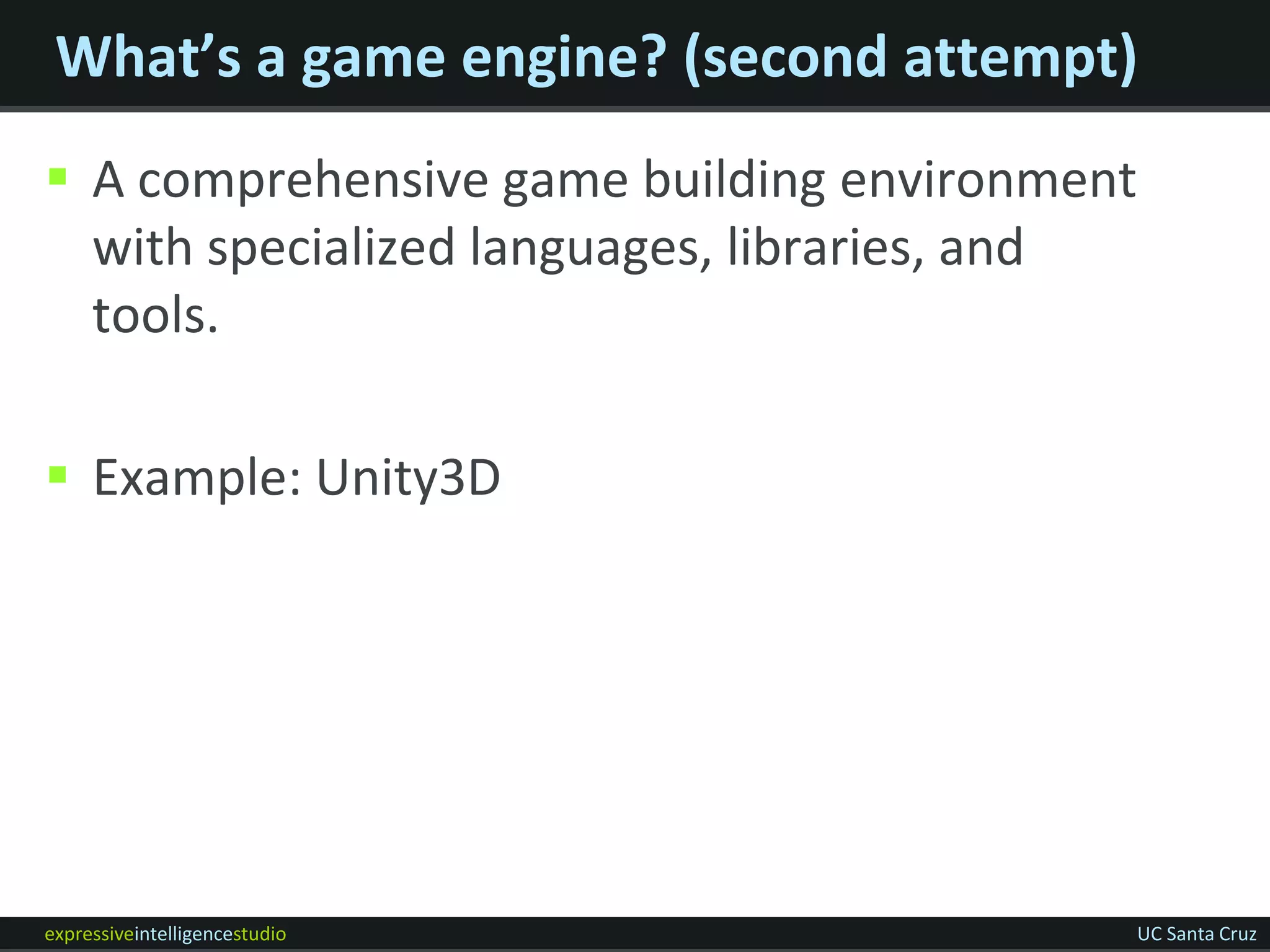 What’s a game engine? (second attempt)
 A comprehensive game building environment
  with specialized languages, libraries, and
  tools.

 Example: Unity3D




expressiveintelligencestudio                   UC Santa Cruz
 