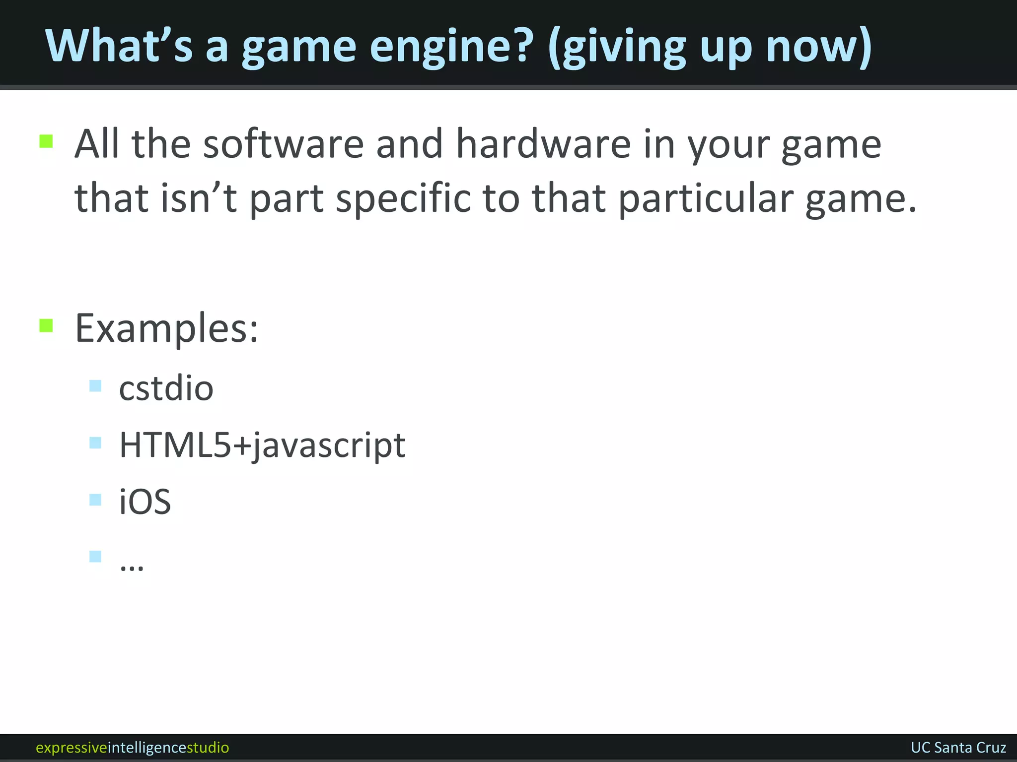 What’s a game engine? (giving up now)
 All the software and hardware in your game
  that isn’t part specific to that particular game.

 Examples:
          cstdio
          HTML5+javascript
          iOS
          …



expressiveintelligencestudio                      UC Santa Cruz
 