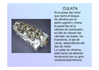 CULATA
Es la pieza del motor
que cierra el bloque
de cilindros por lade cilindros por la
parte superior y forma
la pared fija de laa pa ed ja de a
cámara de combustión,
en ella se colocan las
válvulas, las bujías, los
Inyectores, el eje de
Levas dependiendo delLevas, dependiendo del
tipo de motor.
La culata de cilindros,,
está hecha de aleación
de aluminio por su gran
conductividad térmica.
 