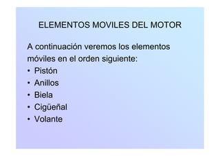 ELEMENTOS MOVILES DEL MOTORELEMENTOS MOVILES DEL MOTOR
A continuación veremos los elementos
móviles en el orden siguiente:móviles en el orden siguiente:
• Pistón
• Anillos
• Biela• Biela
• Cigüeñal
• Volante
 