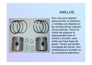 ANILLOS
Son unos aros abiertosSon unos aros abiertos
(para permitir su dilatación
y montaje),van alojados eny j ) j
las ranuras del las cabezas
de los pistones. Tienen la
misión de asegurar lamisión de asegurar la
estanqueidad entre el
cilindro y el pistón, para
evitar que haya fugas de
gases. Tienen que facilitar
el engrase del cilindro Sonel engrase del cilindro. Son
arrastrados por el pistón en
su movimiento alternativo.
 