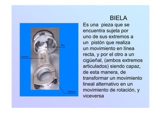 BIELABIELA
Es una pieza que se
encuentra sujeta porencuentra sujeta por
uno de sus extremos a
un pistón que realizaun pistón que realiza
un movimiento en línea
recta, y por el otro a un, y p
cigüeñal, (ambos extremos
articulados) siendo capaz,
de esta manera, de
transformar un movimiento
li l l ilineal alternativo en un
movimiento de rotación, y
viceversaviceversa
 