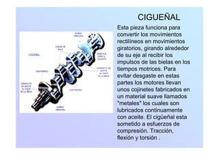 CIGUEÑAL
Esta pieza funciona para
convertir los movimientos
rectilíneos en movimientosrectilíneos en movimientos
giratorios, girando alrededor
de su eje al recibir los
i l d l bi l limpulsos de las bielas en los
tiempos motrices. Para
evitar desgaste en estasevitar desgaste en estas
partes los motores llevan
unos cojinetes fabricados en
t i l ll dun material suave llamados
"metales" los cuales son
lubricados continuamente
con aceite. El cigüeñal esta
sometido a esfuerzos de
compresión Traccióncompresión. Tracción,
flexión y torsión .
 
