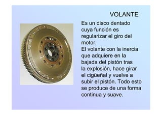 VOLANTE
Es un disco dentado
cuya función escuya función es
regularizar el giro del
motor.o o
El volante con la inercia
que adquiere en laq q
bajada del pistón tras
la explosión, hace girarp , g
el cigüeñal y vuelve a
subir el pistón. Todo estop
se produce de una forma
continua y suave.y
 